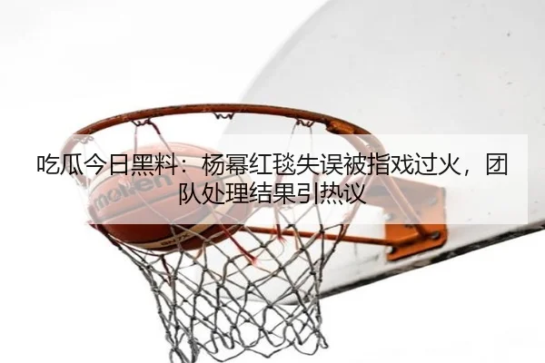 吃瓜今日黑料：杨幂红毯失误被指戏过火，团队处理结果引热议